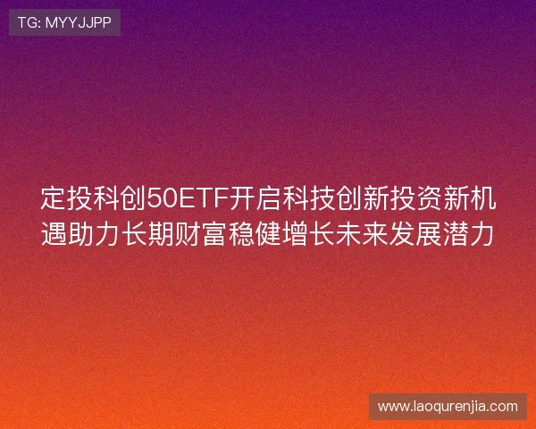定投科创50ETF开启科技创新投资新机遇助力长期财富稳健增长未来发展潜力
